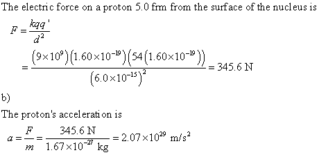 The electric force on a proton 5.0 frm from the surface of the nucleus is kaq (9×109) (1.60×10-19)(54 (1.60 x 10-19)) 6.0x10-15 345.6 N b) The protons accel erati on is 345.6 N m-107, 10-27 kg = 2.07 × 1029 m/s2