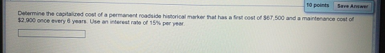 10 points Save Answer Determine the capitalized cost of a permanent roadside historical marker that has a first cost of $67,5