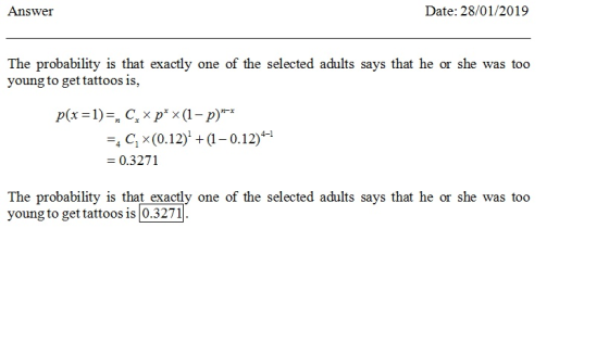 Answer Date: 28/01/2019 The probability is that exactly one of the selected adults says that he or she was too young to get tattoos is, C x (0.12) +(1-0.12) 0.3271 The probability is that exactly one of the selected adults says that he or she was too young to get tattoos is 0.3271
