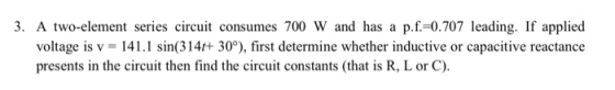 3. A two-element series circuit consumes 700 W and has a p.f.-0.707 leading. If applied voltage is v 141.1 sin(314+ 30°), first determine whether inductive or capacitive reactance presents in the circuit then find the circuit constants (that is R, L or C).