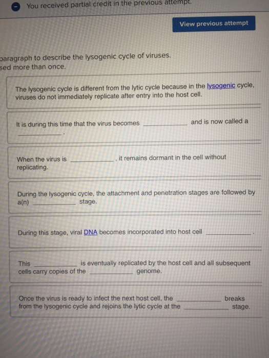 You received partial credit in the previous attemp View previous attempt paragraph to describe the lysogenic cycle of viruses sed more than once The lysogenic cycle is different from the lytic cycle because in the lysogenic cycle, viruses do not immediately replicate after entry into the host cell. It is during this time that the virus becomes and is now called a , it remains dormant in the cell without When the virus is, replicating During the lysogenic cycle, the attachment and penetration stages are followed by a(n) stage. During this stage, viral DNA becomes incorporated into host cell is eventually replicated by the host cell and all subsequent This cells carry copies of thegenome Once the virus is ready to infect the next host cell, the from the lysogenic cycle and rejoins the lytic cycle at the breaks stage.