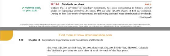 EX 13-1 Dividends per share OBJ.3 Wallace Inc, a developer of radiology equipment, has stock outstanding as follows: 30,000 shares of cumulative preferred 2% stock, $90 par and 125,000 shares of $10 par common. During its first four years of operations, the following amounts were distributed as dividends: Continued) Preferred stock 1st year: $0.80 Find more at www.downloadslide.com 610 Chapter 13 Corporations: Organization, Stock Transactions, and Dividends first year, $24,000; second year, $81,000; third year, $92,000; fourth year, $139,000. Calculate the dividends per share on each class of stock for each of the four years