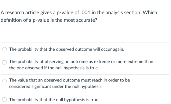 A research article gives a p-value of.001 in the analysis section. Which definition of a p-value is the most accurate? The probability that the observed outcome will occur again. O The probability of observing an outcome as extreme or more extreme tharn the one observed if the null hypothesis is true. OThe value that an observed outcome must reach in order to be considered significant under the null hypothesis. The probability that the null hypothesis is true.