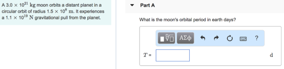 A 3.0 x 1021 kg moon orbits a distant planet in a circular orbit of radius 1.5 × 108 m. It experiences a 1.1 X 1019 N gravitational pull from the planet. Part A What is the moons orbital period in earth days?