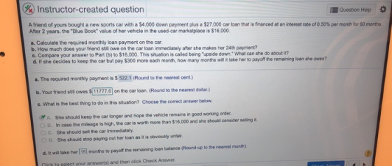 Instructor-created question Question Help A friend of yours bought a new sports car with a $4,000 down payment plus a $27,000 car loan that is financed at an interest rate of 0.50% per month for 60 months. After 2 years, the Blue Book value of her vehicle in the used-car marketplace is $16,000. a. Calculate the required monthly loan payment on the car. b. How much does your friend still owe on the car loan immediately after she makes her 24th payment? c. Compare your answer to Part (b) to $16,000. This situation is called being upside down. What can she do about it? d. If she decides to keep the car but pay $300 more each month, how many months wll it take her to payoff the remaining loan she owes? a. The required monthly payment is $ 522.1 (Round to the nearest cent.) b, Your friend still owes S 11777히 on the car loan. (Round to the nearest dolar.) c. What is the best thing to do in this situation? Choose the correct answer below *A. She should keep the car longer and hope the vehicle remains in good working order B. In case the mileage is high, the car is worth more than $16,000 and she should consider seling it )C. She should sell the car immediately D. She should stop paying out her loan as it is obviously unfair d. It will take her 15] months to payoff the remaining loan balance (Round-up to the nearest month) litk to select your answer(s) and then click Check Answer