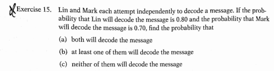 Exercise 15. Lin and Mark each attempt independently to decode a message. If the prob- ability that Lin will decode the message is 0.80 and the probability that Mark will decode the message is 0.70, find the probability that (a) both will decode the message (b) at least one of them will decode the message (c) neither of them will decode the message