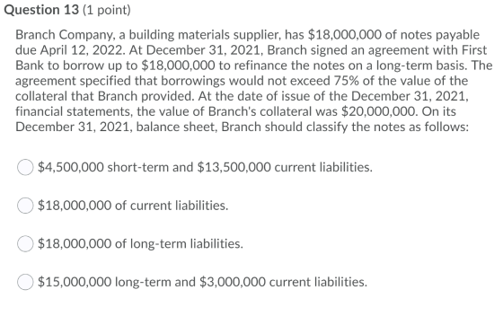 Question 13 (1 point) Branch Company, a building materials supplier, has $18,000,000 of notes payable due April 12, 2022. At