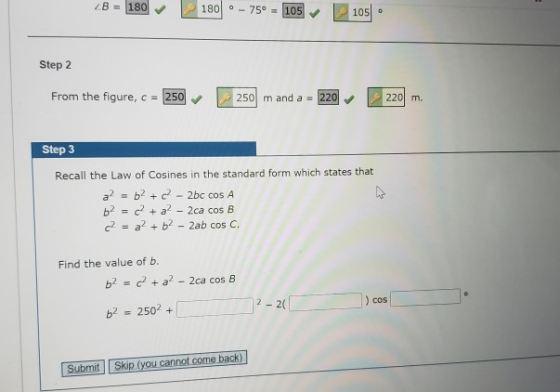 ZB = 180 180 o 75°. 105 105 Step 2 From the figure, c = 250 250 m and a = 220 220 m. Step 3 Recall the Law of Cosines in the