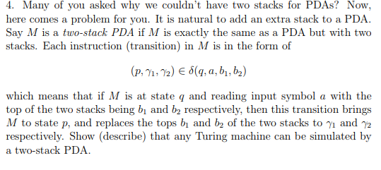 Many of you asked why we couldnt have two stacks for PDAs? Now here comes a problem for you. It is natural to add an extra stack to a PDA Say M is a two-stack PDA if M is exactly the same as a PDA but with two stacks. Each instruction (transition) in M is in the form of which means that if M is at state q and reading input symbol a with the M to state p, and replaces the tops b1 and b2 of the two stacks to γι and 72 respectively. Show (describe) that any Turing machine can be simulated by a two-stack PDA.