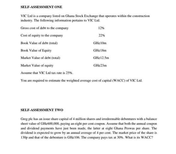SELF-ASSESSMENT ONE VIC Ltd is a company listed on Ghana Stock Exc industry. The following information pertains to VIC Ltd. Gros Cost of equity to the company Book Value of debt (total) Book Value of Equity Market Value of debt (total) Market Value of equity Assume that VIC Ltd tax rate is 25% You are required to estimate the weighted average cost of capital (WACC) of VIC Ltd. hange that operates within the construction s cost of debt to the company 12% 22% GH¢ 1 Orm GHe18m GHe12.5m GHe23m SELF-ASSESSMENT TWO Greg plc has an issue share capital of 4 million shares and irredeemable debentures with a balance sheet value of GHc600,000, paying an eight per cent coupon. Assume that both the annual coupon and dividend payments have just been made, the latter at eight Ghana Peswas per share. The dividend is expected to grow by an annual average of 4 per cent. The market price of the share is 130p and that of the debenture is GHe 106. The company pays tax at 30%. What is its WACC?