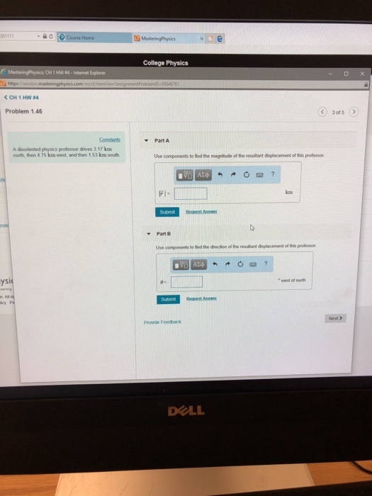 College Physics CH1HW 4-Internet Explorer Problem 1.46 3of5 Constants Part A A disorlented physics professor drives 3.17 km north, then 4 75 km west, and then 1 53 km south Use components to ied the magnitude of the resultant deplacement of this professor FI. ks Part B ysi Provide Feedback DOLL