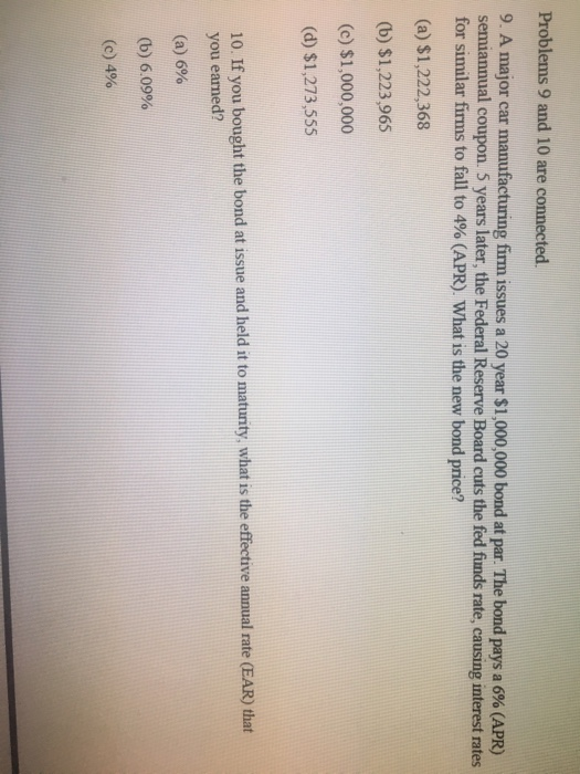 Problems 9 and 10 are connected. 9. A major car manufacturing firm issues a 20 year $1,000,000 bond at par. The bond pays a 6% (APR) semiannual coupon. 5 years later, the Federal Reserve Board cuts the fed funds rate, causing interest rates for similar firms to fall to 4% (APR). What is the new bond price? (a) $1,222,368 (b) $1,223,965 (c) $1,000,000 (d) $1,273,555 10. If you bought the bond at issue and held it to maturity, what is the effective annual rate (EAR) that you earned? (a) 6% (b) 6,09% (c) 4%