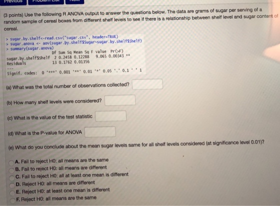 PreviouS 3 points) Use the following R ANOVA output to answer the questions below. The data are grams of sugar per serving of a random sample of cereal boxes from different shelf levels to see if there is a relationship between shelf level and sugar content of cereal. sugar.by.shelf<-read.csv(sugar.csv, header TRUE) > sugar, anova ← aov(sugar.by. shelfssugar-sugar.by.shelfSShelf) >summary(sugar.anova) Df sum Sq Mean Sq F value ProF) sugar.by.shelfSshelf 2 0.2458 0.12288 9.065 0.00343 Residuals 13 0.1762 0.01356 signif. codes: 0o.0010.01 0.05 0.1 (a) What was the total number of observations collected? (b) How many shelf levels were considered? (c) What is the value of the test statistic (d) What is the P-value for ANOVA e) What do you conclude about the mean sugar levels sarme for allshelf levels considered (at significance level 0.01)2 OA. Fail to reject Ho: all means are the same B. Fail to reject HO: all means are different C.Fail to reject HO: all at least one mean is different D. Reject HO: all means are different E. Reject HO: at least one mean is different F.Reject HO: all means are the same