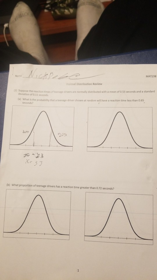 Nan MAT238 ormal Distribution Review 1) Suppose the reaction times of teenage drivers are normally distributed with a mean of 0.53 seconds and a standard deviation of 0.11 seconds (a) What is the probability that a teenage driver chosen at random will have a reaction time less than 0.65 seconds7 5 3 (b) What proportion of teenage drivers has a reaction time greater than 0.72 seconds?