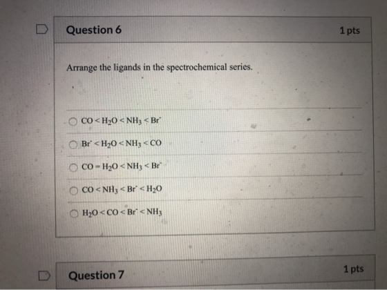 Question 6 1 pts Arrange the ligands in the spectrochemical series. CO<H20 < NH3 <Br* Br* <H2O <NH3 <CO CO = H20 < NH3 < Br
