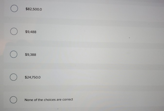 o $82,500.0 o $9,488 o 59,388 o $24,750.0 o None of the choices are correct