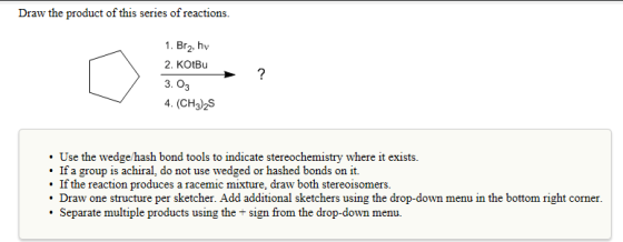 Draw the product of this series of reactions. 1. Br2, hv 2. KOtBu 3. 03 4. (CH3)2S Use the wedge hash bond tools to indicate stereochemistry where it exists. . If a group is achiral, do not use wedged or hashed bonds on it. . If the reaction produces a racemic mixture, draw both stereoisomers. Draw one structure per sketcher. Add additional sketchers using the drop-down menu in the bottom right corner. . Separate multiple products using the + sign from the drop-down menu.