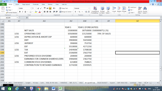 Home nert Page Layout Formulas Data Review View dd-Ins as Cut aCopy Σ AutoSum ー E ゴWrap Text B า 프 . Ej-., Δ. : r_一 逻锂函Merge & Center. $, % , 弼,8 Paste Conditional Format CeInsert Delete Format Formatting as Table Styles2 Clear Sort &Find & Format Painter Clipboard AZ199 AS Font Alignment Number Styles Edting AT AU AV AW AX AY AZ 190 191 192 193 194 195 196 197 198 199 200 201 202 203 204 205 206 207 208 YEAR 1 YEAR 2 (FORECASTED) 15000000 18750000 15000000 (1.25) NET SALES OPERATING COST DEPRECIATION & AMORT EXP EBIT INTEREST EBT TAX EAT PREFERRED STOCK DIVIDEND EARNINGS FOR COMMON SHAREHOLDERS COMMON STOCK DIVIDENDS CONTRIBUTION TO RETAINED EARNINGS LESS LESS 10500000 600000 3900000 390000 3510000 1404000 2106000 200000 1906000 631800 1274200 13125000 600000 5025000 753750 4271250 1708500 2562750 200000 2362750 768825 1593925 70% OF SALES LESS LESS LESS | FIFO . CASH BUDGET BV MV ratio VARIANCE BEP, OL FL ratios B-s t loss SALES BUDGET DIFF ANALYSIS overheadfloat erences: EV23 11:39 24-01-2019