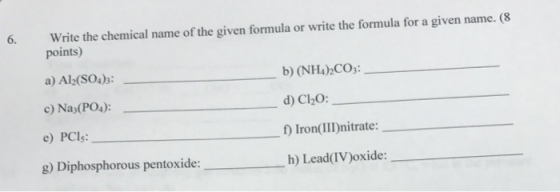 6. Write the chemical name of the given formula or write the formula for a given name. (8 points) a) Al (SO4)3 c) Nas(PO4) e) PCls: g) Diphosphorous pentoxide: b) (NH4)2CO: d) Cl20: f) IronIII)nitrate: h) Lead(IV)oxide:- _ ___