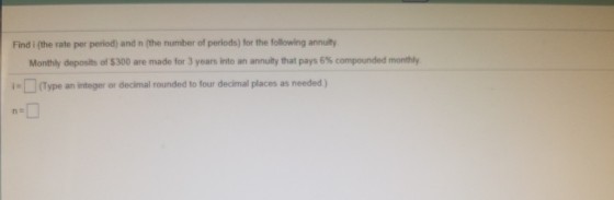 Find i (the rate per period) and n (the number of periods) for the following annuity Monthly deposits of $300 are made for 3 years into an annuity that pays 6% compounded monthly i-(Type an integer or decimal rounded to four decimal places as needed)