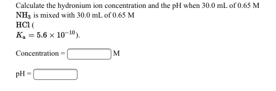 Calculate the hydronium ion concentration and the pH when 30.0 mL of 0.65 M NH3 is mixed with 30.0 mL of 0.65 M HCI ( Ka = 5.