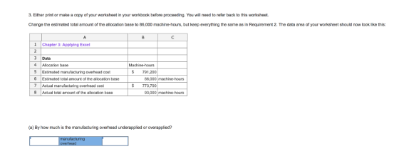 3. Either print or make a copy of your worksheet in your workbook before proceeding. You will need to refer back to this worksheet. Change the estimated total amount of the allocation base to 86,000 machine-hours, but keep everything the same as in Requirement 2. The data area of your worksheet should now look like this: 1Chapter 3: Applying Excel 3 Data 4 Allocation base 5 Estimated manufacturing overhead cost 6 Estimated total amount of the allocation base 7 Actual manufacturing overhead cost 8 Actual total amount of the allocation base chine-hours $791,200 86,000 machine-hours $ 773,700 93,000 machine-hours (a) By how much is the manufacturing overhead underapplied or overapplied?