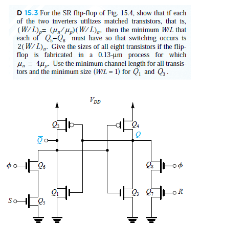 D 15.3 For the SR flip-flop of Fig. 15.4, show that if each of the two inverters utilizes matched transistors, that is, (WIL(W/L), then the minimum WIL that each of Qs-s must have so that switching occurs is 2(W). Gv i stns ofall ihi trsstos if flip flop is fabricated in a 0.13-um process for which tors and the minimum size (WIL 1 for Q1 and Q3 21