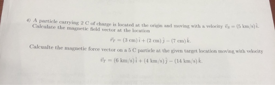 4) A particle carrying 2 C of charge is located at the origin and moving with a velocity is = 5 km/s) 1. Calculate the magnet