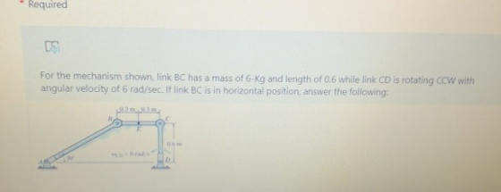 Required For the mechanism shown, link BC has a mass of 6-kg and length of 0,6 while link CD is rotating CCW with angular vel
