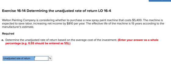 Exercise 16-14 Determining the unadjusted rate of return LO 16-4 Walton Painting Company is considering whether to purchase a