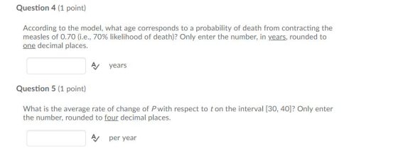Question 4 (1 point) According to the model, what age corresponds to a probability of death from contracting the measles of 0.70 (i.e., 70% likelihood of death)? Only enter the number, in years, rounded to one decimal places Vyears Question 5 (1 point) What is the average rate of change of Pwith respect to t on the interval [30, 40]? Only enter the number, rounded to four decimal places. per year