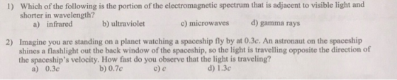 Which of the following is the portion of the electromagnetic spectrum that is adjacent to visible light and shorter in wavelength? 1) a) infrared b) ultraviolet c) microwaves d) gamma rays Imagine you are standing on a planet watching a spaceship fly by at 0.3c. An astronaut on the spaceship shines a flashlight out the back window of the spaceship, so the light is travelling opposite the direction of the spaceships velocity. How fast do you observe that the light is traveling? 2) a) 0.3c b) 0.7c d) 1.3c