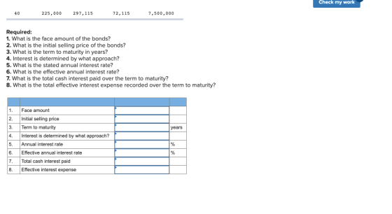 Check my work 40 225,000 297,115 72,115 7,500,000 Required: 1. What is the face amount of the bonds? 2. What is the initial s