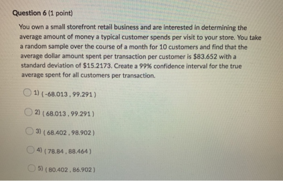 Question 6 (1 point) You own a small storefront retail business and are interested in determining the average amount of money