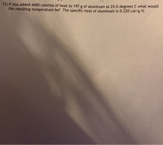 12) If you added 4450 calories of heat to 197 g of aluminum at 25.0 degrees C what would the resulting temperature be? The sp