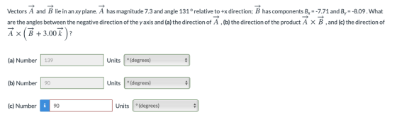Vectors A and B lie in an xy plane. A has magnitude 7.3 and angle 131° relative to +x direction; B has components B,--7.71and By- -8.09. What are the angles between the negative direction of the y axis and (a) the direction of A , (b) the direction of the product A × B , and (c) the direction of AxB3.00 k? (a) Number 139 Units (degrees) (b) Number 90 Units (degrees) (c) Number9 Units (degrees)