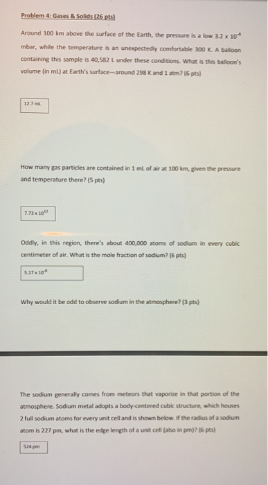 Problem 4: Gases & Solids (26 pts) Around 100 km above the surface of the Earth, the pressure is a low 3.2 x 104 mbar, while