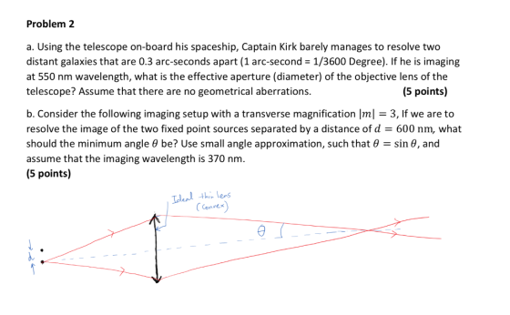 Problem 2 a. Using the telescope on-board his spaceship, Captain Kirk barely manages to resolve two distant galaxies that are 0.3 arc-seconds apart (1 arc-second 1/3600 Degree). If he is imaging at 550 nm wavelength, what is the effective aperture (diameter) of the objective lens of the telescope? Assume that there are no geometrical aberrations. (5 points) b. Consider the following imaging setup with a transverse magnification Iml3, If we are to resolve the image of the two fixed point sources separated by a distance of d 600 nm, what should the minimum angle θ be? Use small angle approximation, such that θ-sin θ, and assume that the imaging wavelength is 370 nm. (5 points) Convex)
