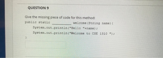 QUESTION 9 Give the missing piece of code for this method: public staticil welcome (String name) f System.out.printin (Hello +name) : System.out.printin (Welcome to CSE 1310)