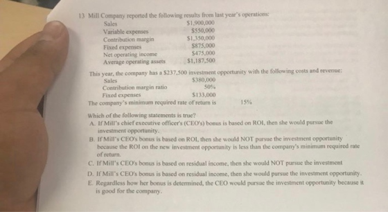 13 Mill Company reported the following results from last years operations: Sales Variable expenses Contribution margin Fixed expenses Net operating income Average operating assets $1,900,000 $550,000 S1,350,000 $875,000 $475,000 $1,187,500 This year, the company has a $237.500 investment opportunity with the following costs and revenue: $380,000 50% $133.000 The companys minimum required rate of return is Sales Contribution margin ratio Fixed expenses I 5% Which of the following statements is true? A. If Mills chief executive officers (CEOs) bonus is based on ROl, then she would pursue the investment opportunity B. If Mills CEOs bonus is based on ROl, then she would NOT pursue the investment opportunity because the ROI on the new investment opportunity is less than the companys minimum required rate of return. C. If Mills CEOs bonus is based on residual income, then she would NOT pursue the investment D. If Mills CEOs bonus is based on residual income, then she would pursue the investment opportunity. E. Regardless how her bonus is determined, the CEO would pursue the investment opportunity because it is good for the company