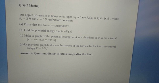 Q.3) (7 Marks An object of mass m is being acted upon by a force F(x) = Fosin (cx), where F. = 2 N and c = 0.5 rad/m are cons