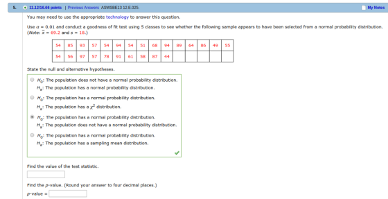 11.12/16.66 points You may need to use the appropriate technology to answer this question Use α0.01 and conduct a goodness of fit test using 5 classes to see whether the following sample appears to have been selected from a normal probability distribution. Previous Answers ASWSBE13 12 E.025. My Notes + - Note: x-69.2 and s-18.) 54 | 85 | 93 57 54 94 | 54 | 51 | 68 | 94 | 89 | 64 | 86 | 49 55 54 56 9757 78 91 6158 87 44 State the null and alternative hypotheses O Ho: The population does not have a normal probability distribution. Ha: The population has a normal probability distribution H: The population has a normal probability distribution. H: The population has a x* distribution. O Ho: The population has a normal probability distribution : The population does not have a normal probability distribution Ho: The population has a normal probability distribution Ha: The population has a sampling mean distribution Find the value of the test statistic. Find the p-value. (Round your answer to four decimal places.) p-value