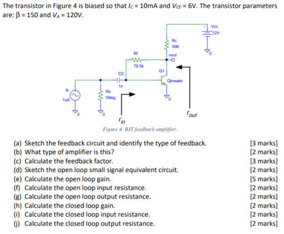 The transistor in Figure 4 is biased so that Ic 10mA and VcE 6V. The transistor parameters are: B -150 and VA 120V. Vcc 12V Rc 596 vout Rf 79.5k 01 C2 Rs 1Meg 1uA in Figure 4 BJT feedback amplifier (a) Sketch the feedback circuit and identify the type of feedback. (b) What type of amplifier is this? (c) Calculate the feedback factor (d) Sketch the open loop small signal equivalent circuit. (e) Calculate the open loop gain (f) Calculate the open loop input resistance (g) Calculate the open loop output resistance (h) Calculate the closed loop gain (i) Calculate the closed loop input resistance () Calculate the closed loop output resistance [3 marks] 2 marks] [3 marks] 2 marks] 5 marks] 2 marks] 2 marks] 2 marks] 2 marks] 2 marks]