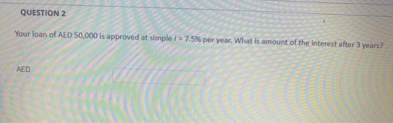 QUESTION 2 Your loan of AED 50,000 is approved at simple i = 7.5% per year. What is amount of the interest after 3 years? AED