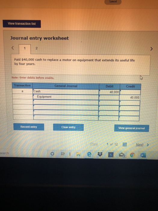 View transaction list Journal entry worksheet Paid $40,000 cash to replace a motor on equipment that extends its useful life