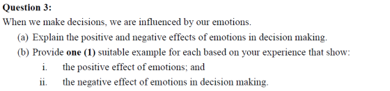 Question 3: When we make decisions, we are influenced by our emotions a) Explain the positive and negative effects of emotions in decision making. (b) Provide one (1) suitable example for each based on your experience that show: i. the positive effect of emotions; and ii. the negative effect of emotions in decision making