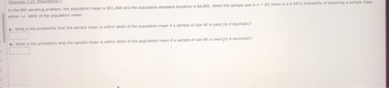 In the EAI sampling problem, the population mean is $51,400 and the pepuletion when the sample sice is n-20, there is a 0.4972 probability of obtaining a sample mean within+-$600 of the population mean a. What is the probability that the sample mean is within $600 of the population mean if a sample of size b. What is the probability that the sample mean is within $600 of the population mean if a sample of size 80 is used (to 4 decimals)?