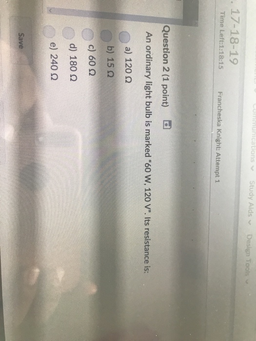 UnicationsStudy Aids Design Too 17-18-19 Time Left:1:18:15 Francheska Knight: Attempt 1 Question 2 (1 point) rd An ordinary light bulb is marked 60 w, 120 V. Its resistance is: a) 120 ? b) 15 ? c) 60 ? d) 180 ? e) 240 ? Save