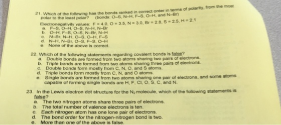 21. Which of the following has the bonds ranked in correct order in tems of polarity, from the mo polar to the least polar? (bonds: O-S, N-H, F-S. O-H, and N-Br Electronegativity values F-40 o-3.5. N a. F-S, O-H, O-S, N-H, N-Br 30. Br#28,s-25,Hs21 b. O-H, F-S, O-S, N-Br, N-H e. None of the above is correct 22. Which of the following statements regarding covalent bonds is faise? a. Double bonds are formed from two atoms sharing two pairs of electrons. b. Triple bonds are formed from two atoms sharing three pairs of electrons c. Double bonds form mostly from C, N, O, and S atoms. d. Triple bonds form mostly from C, N, and O atoms. e. Single bonds are formed from two atoms sharing one pair of electrons, and some atoms capable of forming single bonds are H, F, Cl, O, S. C. and N. 23. In the Lewis electron dot structure for the Na molecule, which of the following statementss false? a. The two nitrogen atoms share three pairs of electrons b. The total number of valence electrons is ten. c. Each nitrogen atom has one lone pair of electrons d. The bond order for the nitrogen-nitrogen bond is two. e. More than one of the above is false.