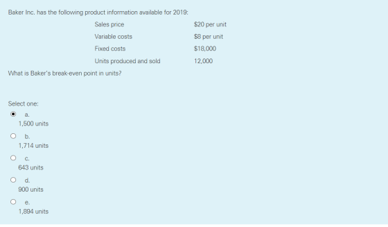 Baker Inc. has the following product information available for 2019: Sales price Variable costs $20 per unit $8 per unit $18,